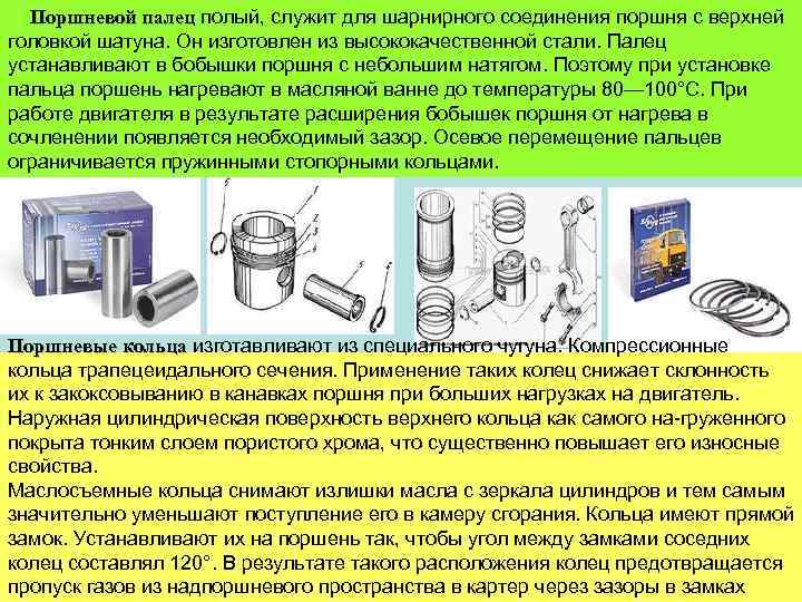 Поршневой палец полый, служит для шарнирного соединения поршня с верхней головкой шатуна. Он изготовлен