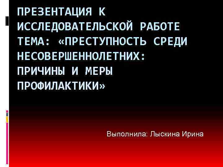 ПРЕЗЕНТАЦИЯ К ИССЛЕДОВАТЕЛЬСКОЙ РАБОТЕ ТЕМА: «ПРЕСТУПНОСТЬ СРЕДИ НЕСОВЕРШЕННОЛЕТНИХ: ПРИЧИНЫ И МЕРЫ ПРОФИЛАКТИКИ» Выполнила: Лыскина