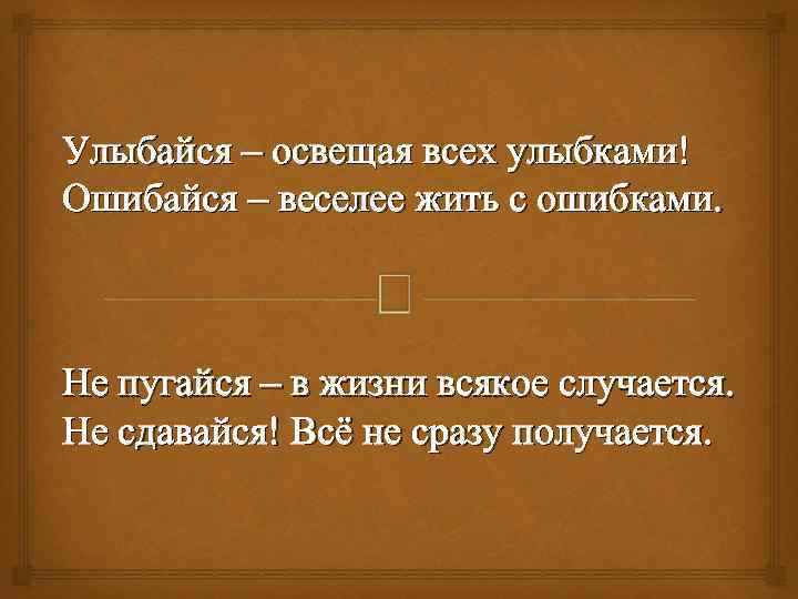 Улыбайся – освещая всех улыбками! Ошибайся – веселее жить с ошибками. Не пугайся –