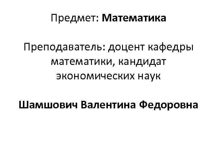 Предмет: Математика Преподаватель: доцент кафедры математики, кандидат экономических наук Шамшович Валентина Федоровна 