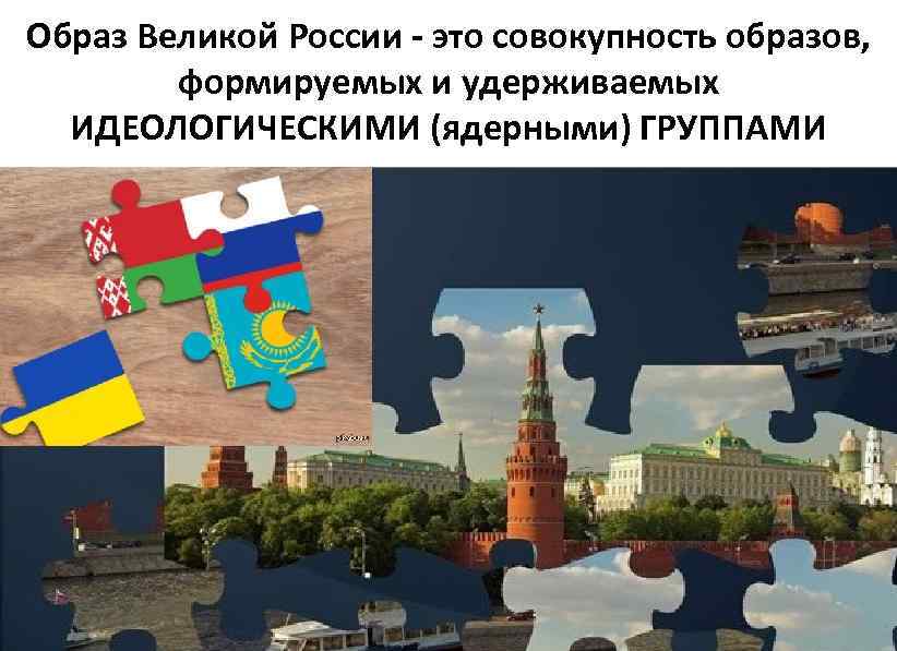 Образ Великой России - это совокупность образов, формируемых и удерживаемых ИДЕОЛОГИЧЕСКИМИ (ядерными) ГРУППАМИ 