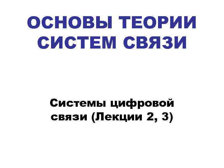 ОСНОВЫ ТЕОРИИ СИСТЕМ СВЯЗИ Системы цифровой связи (Лекции 2, 3) 