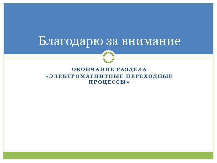 Благодарю за внимание ОКОНЧАНИЕ РАЗДЕЛА «ЭЛЕКТРОМАГНИТНЫЕ ПЕРЕХОДНЫЕ ПРОЦЕССЫ» 