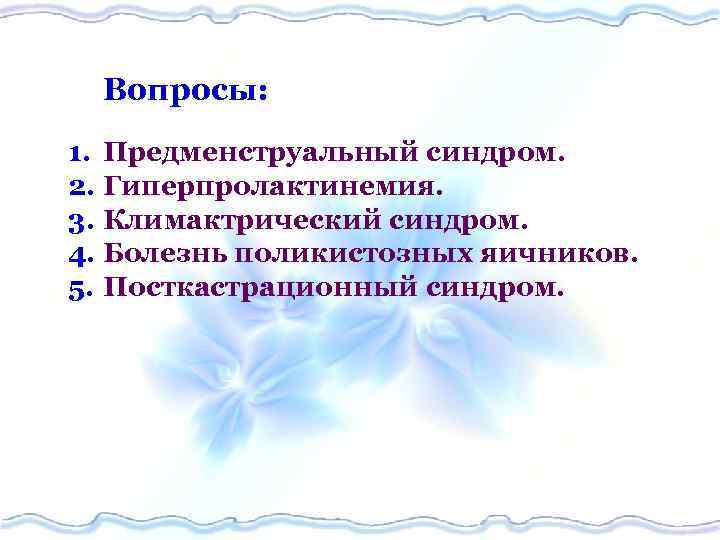 Вопросы: 1. Предменструальный синдром. 2. Гиперпролактинемия. 3. Климактрический синдром. 4. Болезнь поликистозных яичников. 5.