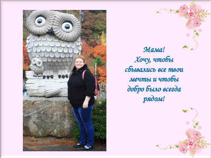 Мама! Хочу, чтобы сбывались все твои мечты и чтобы добро было всегда рядом! 