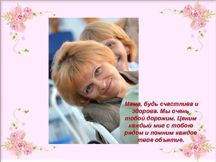 и Мама, будь счастлива и здорова. Мы очень тобой дорожим. Ценим каждый миг с
