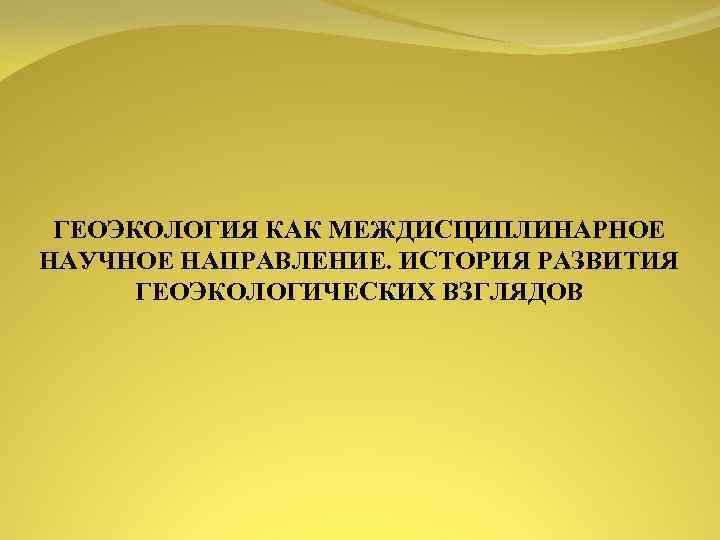 ГЕОЭКОЛОГИЯ КАК МЕЖДИСЦИПЛИНАРНОЕ НАУЧНОЕ НАПРАВЛЕНИЕ ИСТОРИЯ РАЗВИТИЯ ГЕОЭКОЛОГИЧЕСКИХ