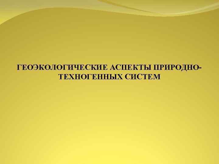 ГЕОЭКОЛОГИЧЕСКИЕ АСПЕКТЫ ПРИРОДНО ТЕХНОГЕННЫХ СИСТЕМ 