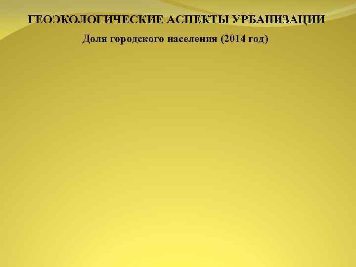 ГЕОЭКОЛОГИЧЕСКИЕ АСПЕКТЫ УРБАНИЗАЦИИ Доля городского населения (2014 год) 