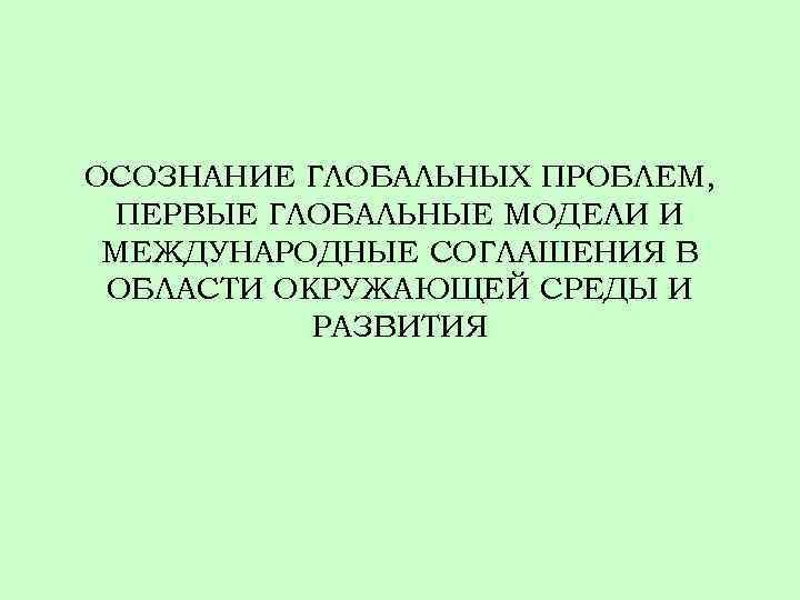 ОСОЗНАНИЕ ГЛОБАЛЬНЫХ ПРОБЛЕМ, ПЕРВЫЕ ГЛОБАЛЬНЫЕ МОДЕЛИ И МЕЖДУНАРОДНЫЕ СОГЛАШЕНИЯ В ОБЛАСТИ ОКРУЖАЮЩЕЙ СРЕДЫ И