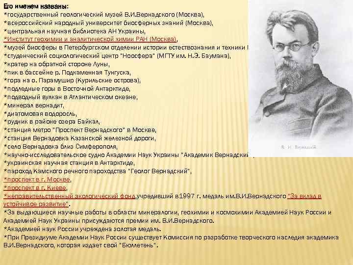 Его именем названы: *государственный геологический музей В. И. Вернадского (Москва), *всероссийский народный университет биосферных