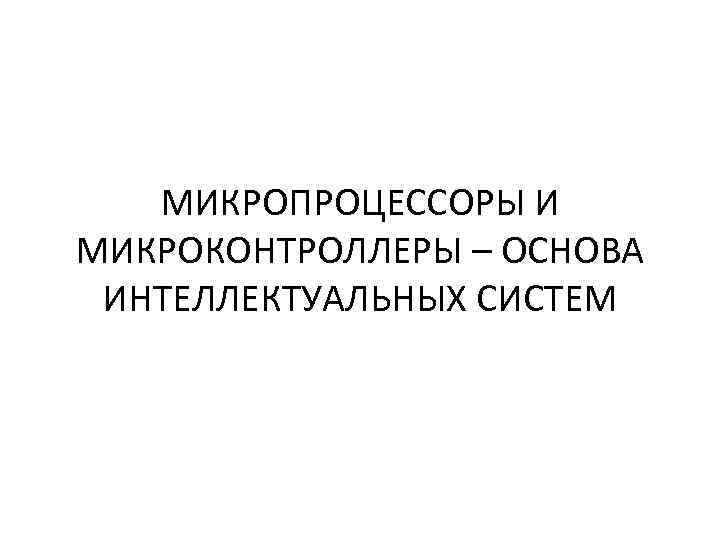 МИКРОПРОЦЕССОРЫ И МИКРОКОНТРОЛЛЕРЫ – ОСНОВА ИНТЕЛЛЕКТУАЛЬНЫХ СИСТЕМ 