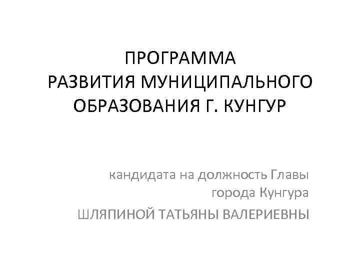 ПРОГРАММА РАЗВИТИЯ МУНИЦИПАЛЬНОГО ОБРАЗОВАНИЯ Г. КУНГУР кандидата на должность Главы города Кунгура ШЛЯПИНОЙ ТАТЬЯНЫ