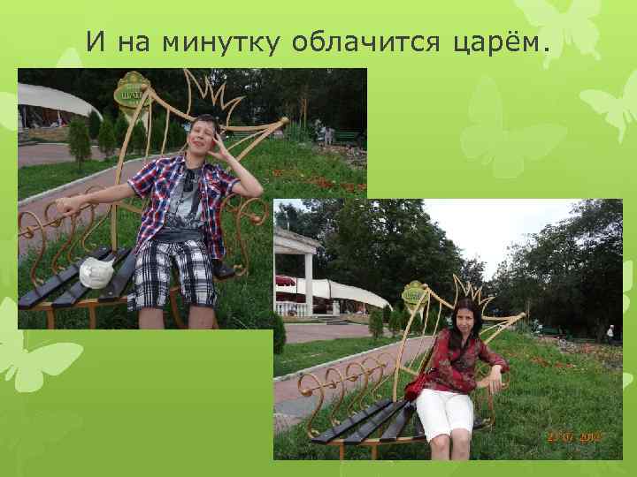 И на минутку облачится царём. 