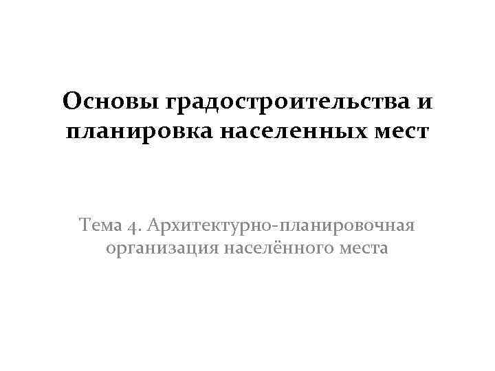 Основы градостроительства и планировка населенных мест Тема 4. Архитектурно-планировочная организация населённого места 