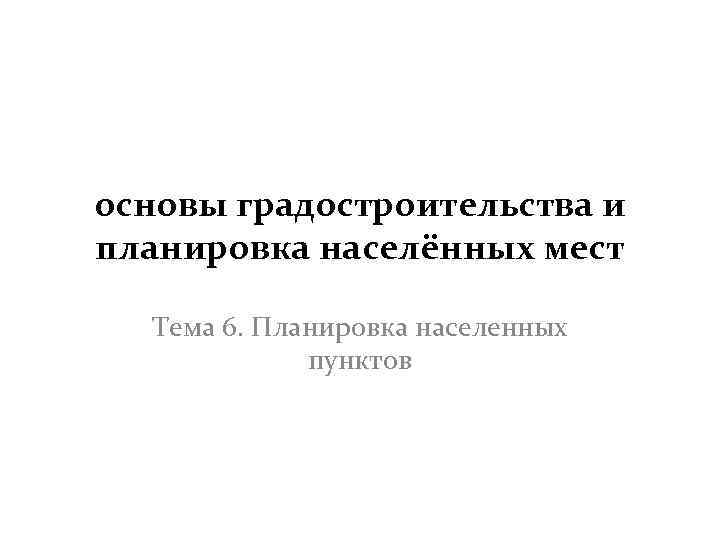 основы градостроительства и планировка населённых мест Тема 6. Планировка населенных пунктов 