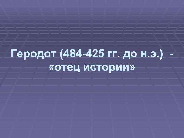 Геродот (484 -425 гг. до н. э. ) «отец истории» 