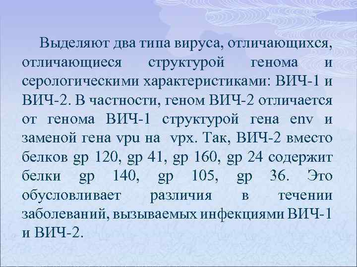 Выделяют два типа вируса, отличающихся, отличающиеся структурой генома и серологическими характеристиками: ВИЧ-1 и ВИЧ-2.