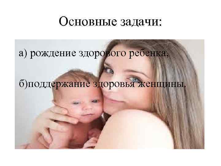 Основные задачи: а) рождение здорового ребенка, б)поддержание здоровья женщины. 