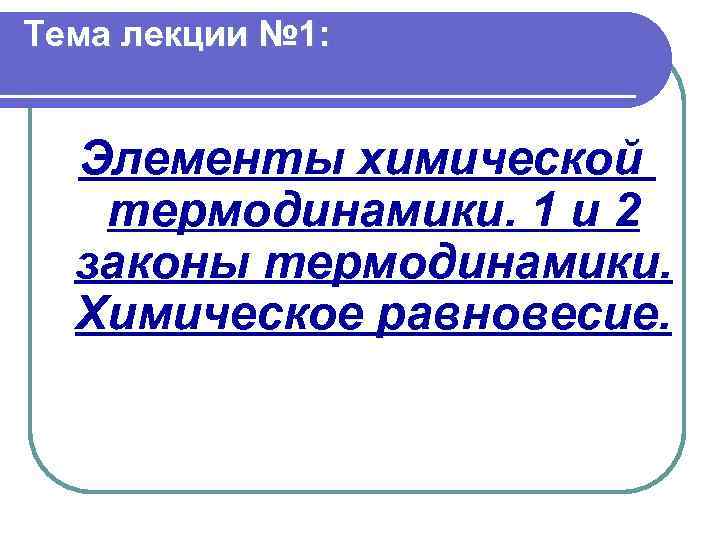 Тема лекции № 1: Элементы химической термодинамики. 1 и 2 законы термодинамики. Химическое равновесие.