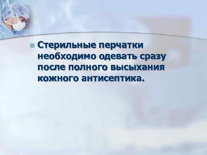 n Стерильные перчатки необходимо одевать сразу после полного высыхания кожного антисептика. 