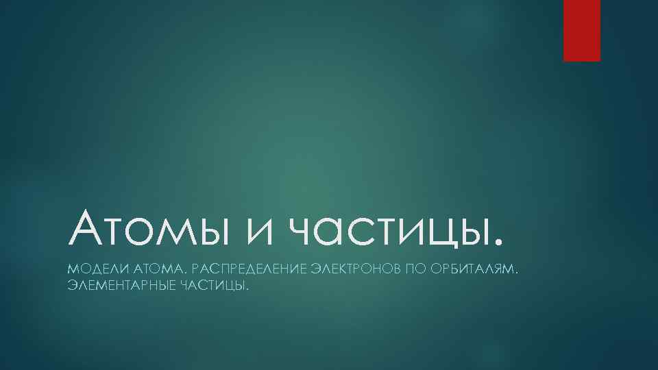 Атомы и частицы. МОДЕЛИ АТОМА. РАСПРЕДЕЛЕНИЕ ЭЛЕКТРОНОВ ПО ОРБИТАЛЯМ. ЭЛЕМЕНТАРНЫЕ ЧАСТИЦЫ. 