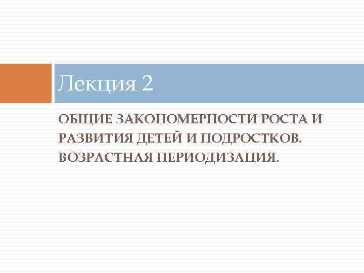 Лекция 2 ОБЩИЕ ЗАКОНОМЕРНОСТИ РОСТА И РАЗВИТИЯ ДЕТЕЙ И ПОДРОСТКОВ. ВОЗРАСТНАЯ ПЕРИОДИЗАЦИЯ. 