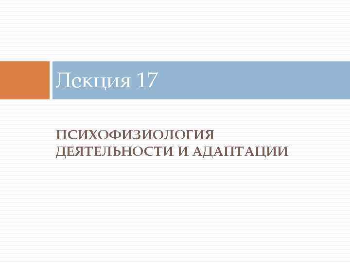 Лекция 17 ПСИХОФИЗИОЛОГИЯ ДЕЯТЕЛЬНОСТИ И АДАПТАЦИИ 
