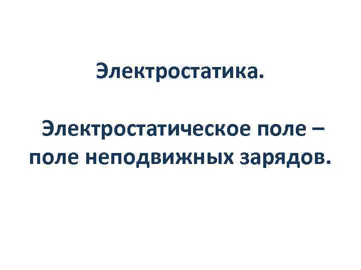 Электростатика. Электростатическое поле – поле неподвижных зарядов. 