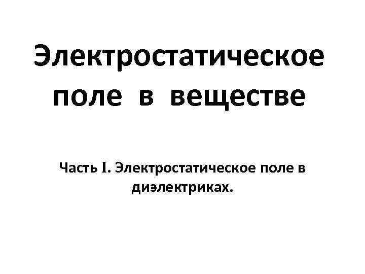 Электростатическое поле в веществе Часть I. Электростатическое поле в диэлектриках. 