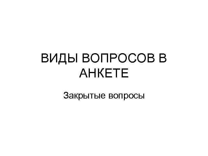 ВИДЫ ВОПРОСОВ В АНКЕТЕ Закрытые вопросы 