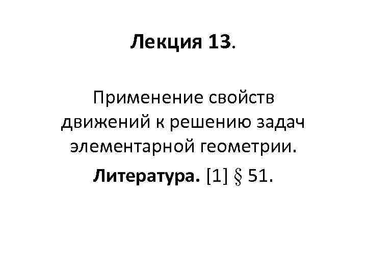 Лекция 13. Применение свойств движений к решению задач элементарной геометрии. Литература. [1] § 51.