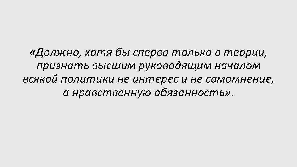  «Должно, хотя бы сперва только в теории, признать высшим руководящим началом всякой политики