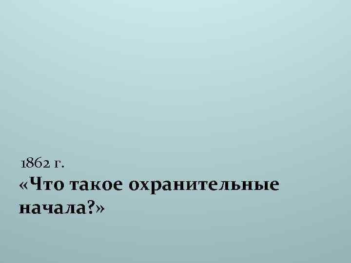 1862 г. «Что такое охранительные начала? » 