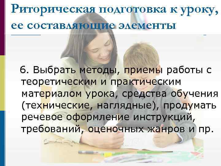 Риторическая подготовка к уроку, ее составляющие элементы 6. Выбрать методы, приемы работы с теоретическим