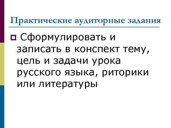 Практические аудиторные задания Сформулировать и записать в конспект тему, цель и задачи урока русского