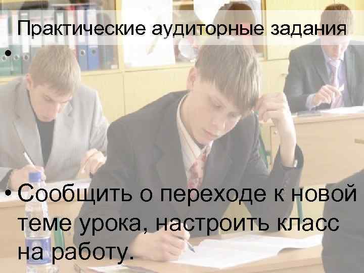 Практические аудиторные задания • • Сообщить о переходе к новой теме урока, настроить класс