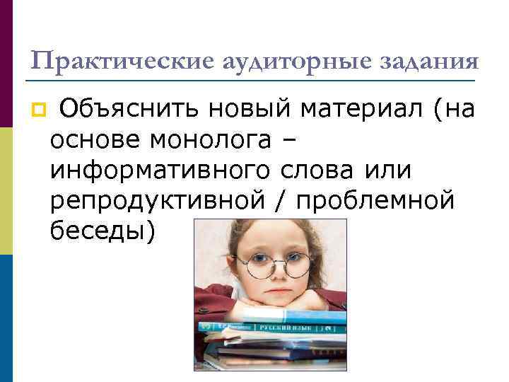 Практические аудиторные задания p Объяснить новый материал (на основе монолога – информативного слова или
