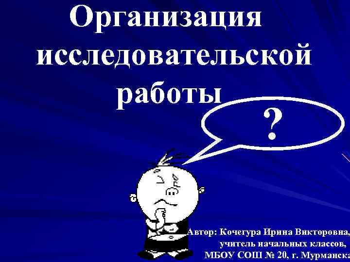 Организация исследовательской работы ? Автор: Кочегура Ирина Викторовна, учитель начальных классов, МБОУ СОШ №