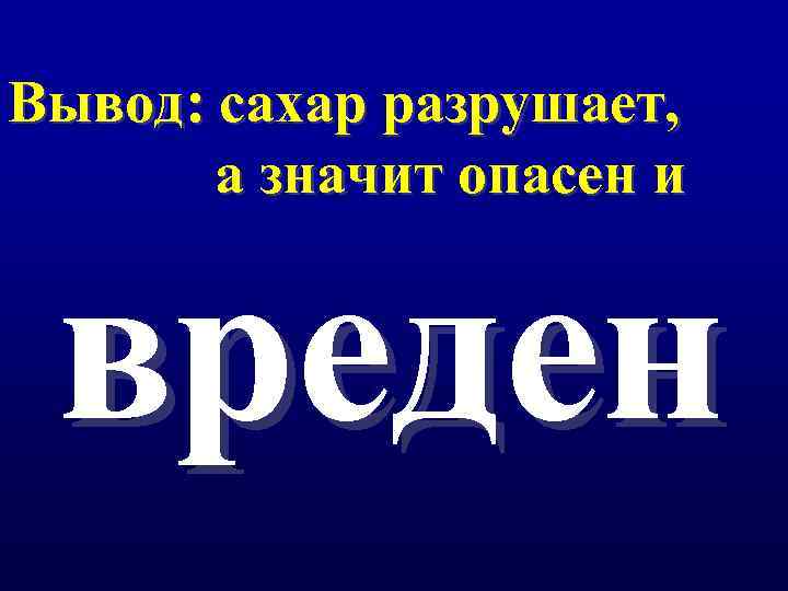Вывод: сахар разрушает, а значит опасен и вреден 
