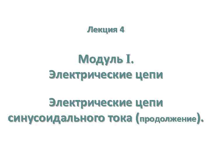 Лекция 4 Модуль I. Электрические цепи синусоидального тока (продолжение). 