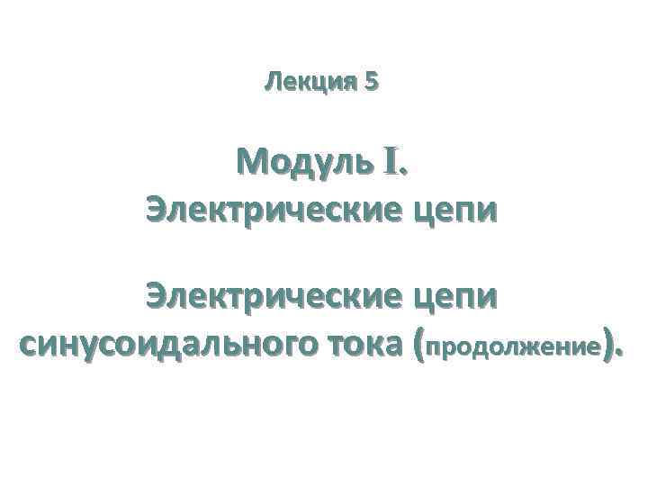 Лекция 5 Модуль I. Электрические цепи синусоидального тока (продолжение). 