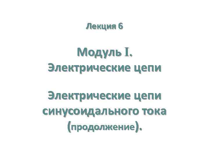 Лекция 6 Модуль I. Электрические цепи синусоидального тока (продолжение). 