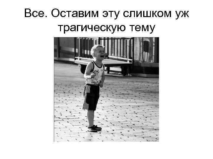 Все. Оставим эту слишком уж трагическую тему 