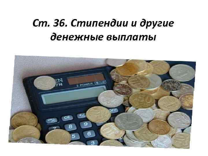 Ст. 36. Стипендии и другие денежные выплаты 