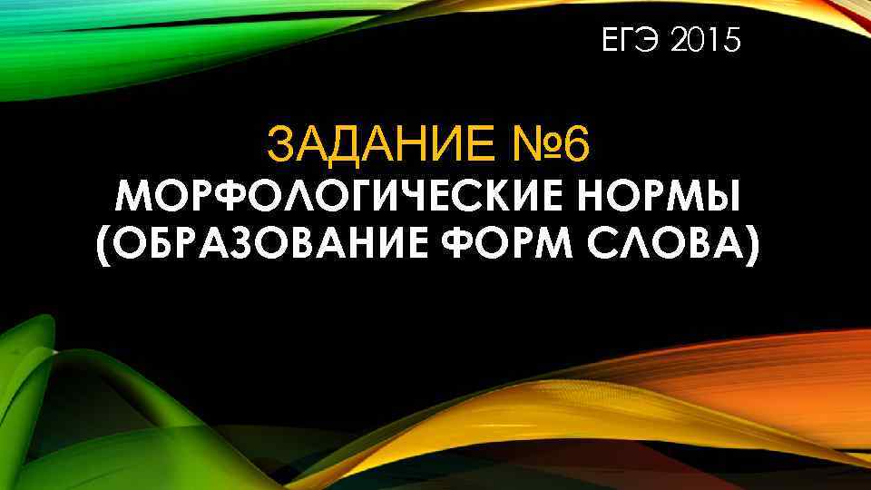 ЕГЭ 2015 ЗАДАНИЕ № 6 МОРФОЛОГИЧЕСКИЕ НОРМЫ (ОБРАЗОВАНИЕ ФОРМ СЛОВА) 