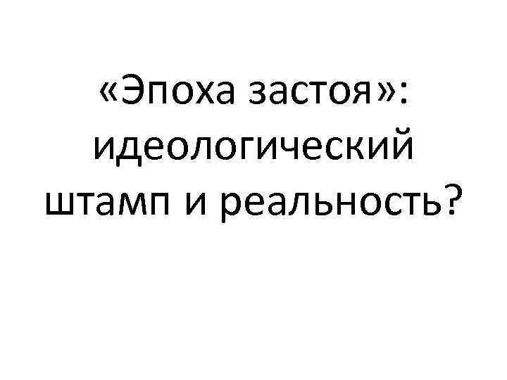  «Эпоха застоя» : идеологический штамп и реальность? 