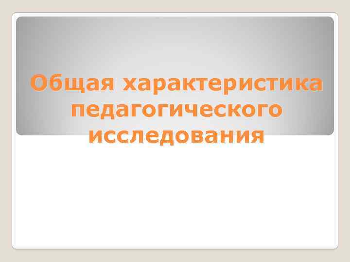 Общая характеристика педагогического исследования 