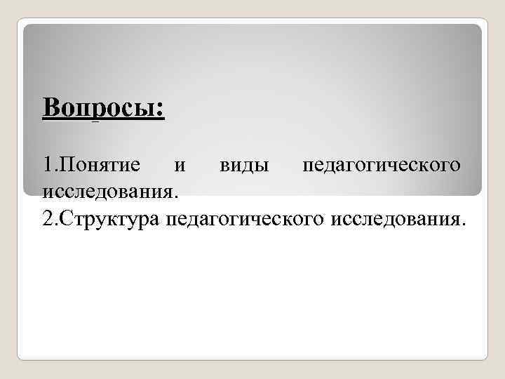 Вопросы: 1. Понятие и виды педагогического исследования. 2. Структура педагогического исследования. 