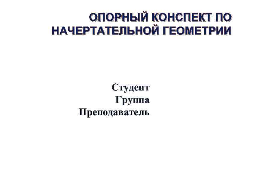 ОПОРНЫЙ КОНСПЕКТ ПО НАЧЕРТАТЕЛЬНОЙ ГЕОМЕТРИИ Студент Группа Преподаватель 